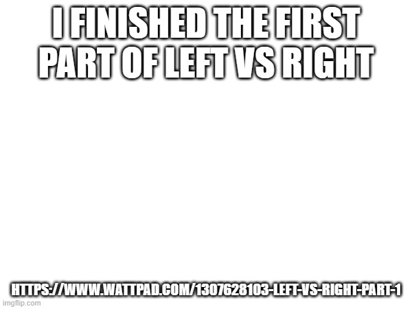 https://www.wattpad.com/1307628103-left-vs-right-part-1 | I FINISHED THE FIRST PART OF LEFT VS RIGHT; HTTPS://WWW.WATTPAD.COM/1307628103-LEFT-VS-RIGHT-PART-1 | made w/ Imgflip meme maker