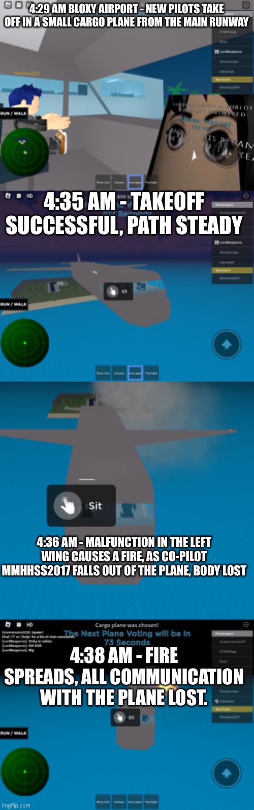 No known survivors. | 4:29 AM BLOXY AIRPORT - NEW PILOTS TAKE OFF IN A SMALL CARGO PLANE FROM THE MAIN RUNWAY; 4:35 AM - TAKEOFF SUCCESSFUL, PATH STEADY; 4:36 AM - MALFUNCTION IN THE LEFT WING CAUSES A FIRE, AS CO-PILOT MMHHSS2017 FALLS OUT OF THE PLANE, BODY LOST; 4:38 AM - FIRE SPREADS, ALL COMMUNICATION WITH THE PLANE LOST. | made w/ Imgflip meme maker