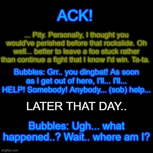 "The Defeated Optimist and the Anti-Hero" | ACK! ... Pity. Personally, I thought you would've perished before that rockslide. Oh well... better to leave a foe stuck rather than continue a fight that I know I'd win. Ta-ta. Bubbles: Grr.. you dingbat! As soon as I get out of here, I'll... I'll... HELP! Somebody! Anybody... (sob) help... LATER THAT DAY.. Bubbles: Ugh... what happened..? Wait.. where am I? | made w/ Imgflip meme maker