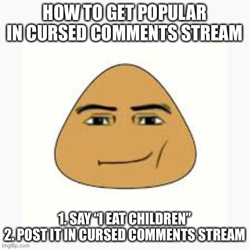 Nothing there is original, i like reposts but the shit they got down there is too far | HOW TO GET POPULAR IN CURSED COMMENTS STREAM; 1. SAY “I EAT CHILDREN”
2. POST IT IN CURSED COMMENTS STREAM | image tagged in pou man face | made w/ Imgflip meme maker