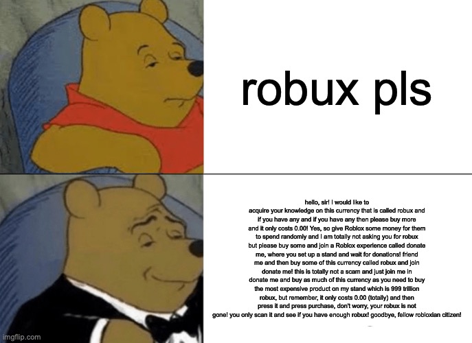 Tuxedo Winnie The Pooh | robux pls; hello, sir! I would like to acquire your knowledge on this currency that is called robux and if you have any and if you have any then please buy more and it only costs 0.00! Yes, so give Roblox some money for them to spend randomly and I am totally not asking you for robux but please buy some and join a Roblox experience called donate me, where you set up a stand and wait for donations! friend me and then buy some of this currency called robux and join donate me! this is totally not a scam and just join me in donate me and buy as much of this currency as you need to buy the most expensive product on my stand which is 999 trillion robux, but remember, it only costs 0.00 (totally) and then press it and press purchase, don't worry, your robux is not gone! you only scan it and see if you have enough robux! goodbye, fellow robloxian citizen! | image tagged in memes,tuxedo winnie the pooh | made w/ Imgflip meme maker