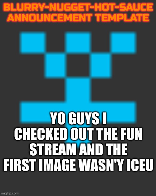 FR! Either that or I forgot to unblock iceu | BLURRY-NUGGET-HOT-SAUCE
ANNOUNCEMENT TEMPLATE; YO GUYS I CHECKED OUT THE FUN STREAM AND THE FIRST IMAGE WASN'Y ICEU | image tagged in blurry-nugget-hot-sauce announcement | made w/ Imgflip meme maker