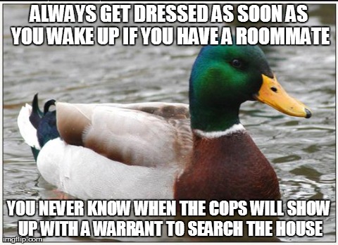 Actual Advice Mallard | ALWAYS GET DRESSED AS SOON AS YOU WAKE UP IF YOU HAVE A ROOMMATE YOU NEVER KNOW WHEN THE COPS WILL SHOW UP WITH A WARRANT TO SEARCH THE HOUS | image tagged in memes,actual advice mallard,AdviceAnimals | made w/ Imgflip meme maker