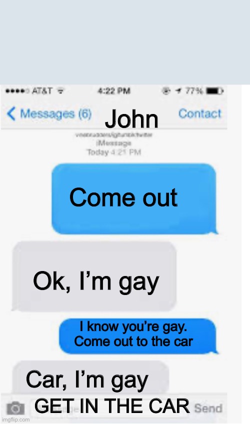 Come on man | John; Come out; Ok, I’m gay; I know you’re gay. Come out to the car; Car, I’m gay; GET IN THE CAR | image tagged in blank text conversation | made w/ Imgflip meme maker