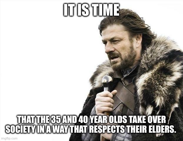 Brace Yourselves X is Coming Meme | IT IS TIME; THAT THE 35 AND 40 YEAR OLDS TAKE OVER SOCIETY IN A WAY THAT RESPECTS THEIR ELDERS. | image tagged in memes,brace yourselves x is coming | made w/ Imgflip meme maker