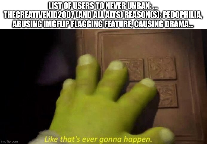 Like that's ever gonna happen. | LIST OF USERS TO NEVER UNBAN: … THECREATIVEKID2007 (AND ALL ALTS) REASON(S): PEDOPHILIA, ABUSING IMGFLIP FLAGGING FEATURE, CAUSING DRAMA… | image tagged in like that's ever gonna happen | made w/ Imgflip meme maker