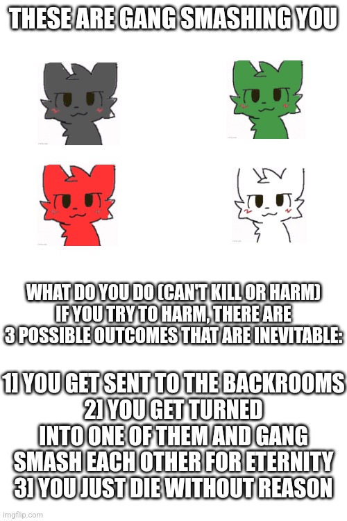 will resend it when more people online, but I had this idea for a minigame | THESE ARE GANG SMASHING YOU; WHAT DO YOU DO (CAN'T KILL OR HARM)
IF YOU TRY TO HARM, THERE ARE 3 POSSIBLE OUTCOMES THAT ARE INEVITABLE:; 1] YOU GET SENT TO THE BACKROOMS
2] YOU GET TURNED INTO ONE OF THEM AND GANG SMASH EACH OTHER FOR ETERNITY
3] YOU JUST DIE WITHOUT REASON | image tagged in blank white template | made w/ Imgflip meme maker