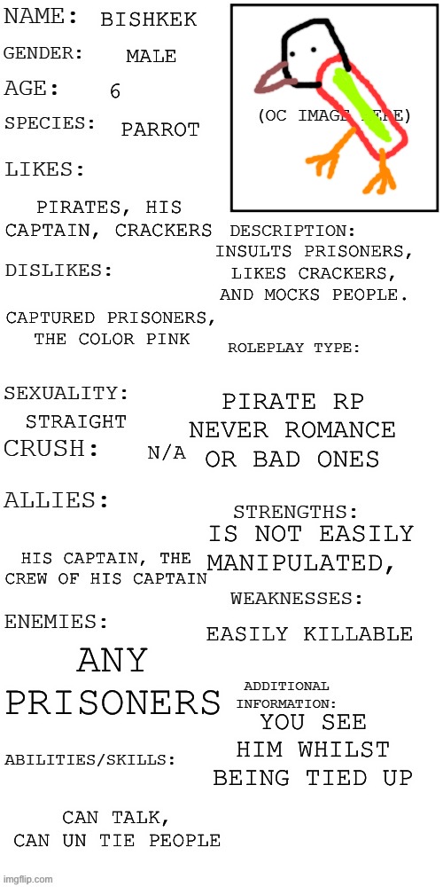 Parrot! | BISHKEK; MALE; 6; PARROT; PIRATES, HIS CAPTAIN, CRACKERS; INSULTS PRISONERS, LIKES CRACKERS, AND MOCKS PEOPLE. CAPTURED PRISONERS, THE COLOR PINK; PIRATE RP NEVER ROMANCE OR BAD ONES; STRAIGHT; N/A; IS NOT EASILY MANIPULATED, HIS CAPTAIN, THE CREW OF HIS CAPTAIN; EASILY KILLABLE; ANY PRISONERS; YOU SEE HIM WHILST BEING TIED UP; CAN TALK, CAN UN TIE PEOPLE | image tagged in updated roleplay oc showcase | made w/ Imgflip meme maker