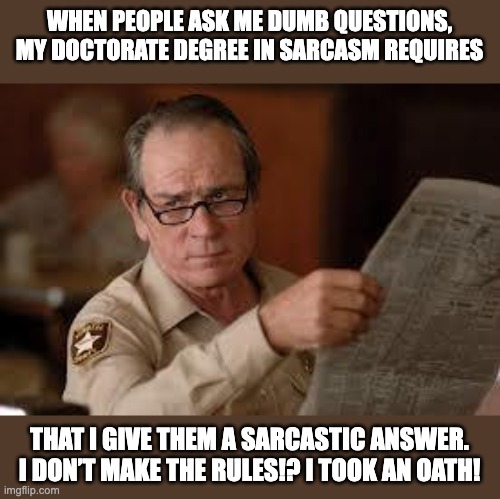 Sarcasm | WHEN PEOPLE ASK ME DUMB QUESTIONS, MY DOCTORATE DEGREE IN SARCASM REQUIRES; THAT I GIVE THEM A SARCASTIC ANSWER. I DON’T MAKE THE RULES!? I TOOK AN OATH! | image tagged in no country for old men tommy lee jones | made w/ Imgflip meme maker