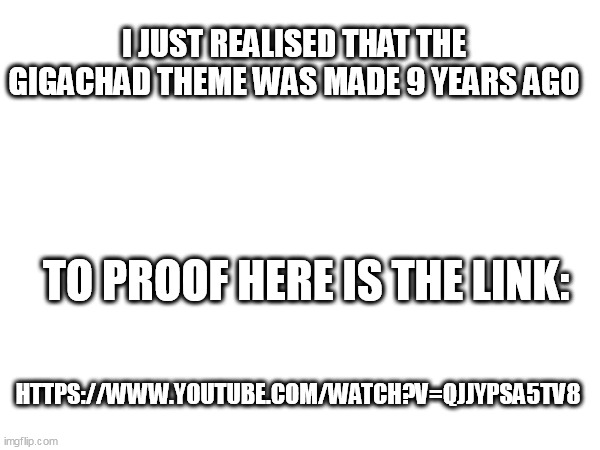 https://www.youtube.com/watch?v=QJJYpsA5tv8 | I JUST REALISED THAT THE GIGACHAD THEME WAS MADE 9 YEARS AGO; TO PROOF HERE IS THE LINK:; HTTPS://WWW.YOUTUBE.COM/WATCH?V=QJJYPSA5TV8 | image tagged in giga chad,memories | made w/ Imgflip meme maker
