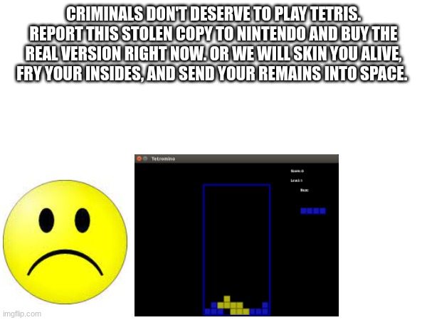 CRIMINALS DON'T DESERVE TO PLAY TETRIS. REPORT THIS STOLEN COPY TO NINTENDO AND BUY THE REAL VERSION RIGHT NOW. OR WE WILL SKIN YOU ALIVE, FRY YOUR INSIDES, AND SEND YOUR REMAINS INTO SPACE. | made w/ Imgflip meme maker