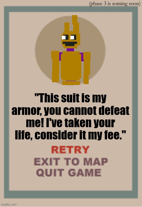 william afton cuphead boss phase 2 | (phase 3 is soming soon); "This suit is my armor, you cannot defeat me! I've taken your life, consider it my fee." | image tagged in cuphead boss game over blank | made w/ Imgflip meme maker