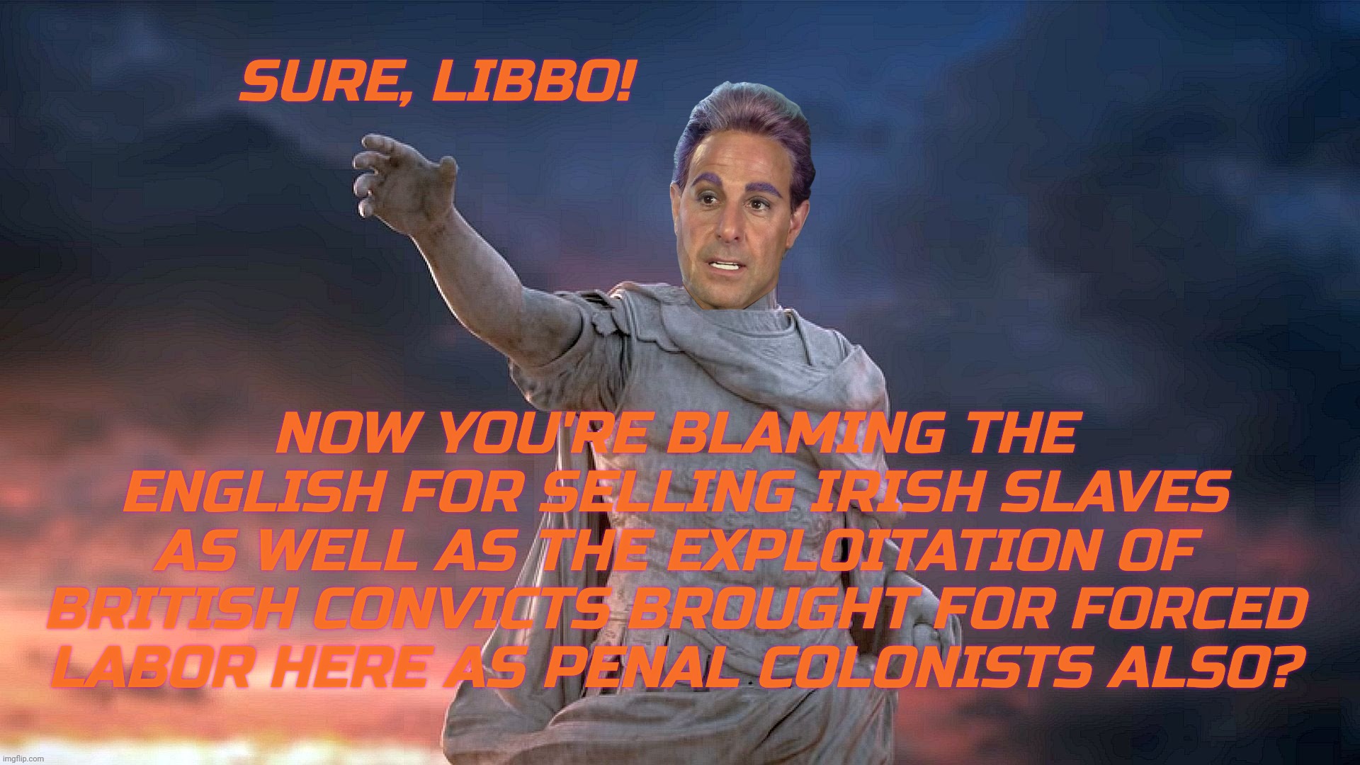 c | SURE, LIBBO! NOW YOU'RE BLAMING THE ENGLISH FOR SELLING IRISH SLAVES AS WELL AS THE EXPLOITATION OF BRITISH CONVICTS BROUGHT FOR FORCED LABO | image tagged in c | made w/ Imgflip meme maker