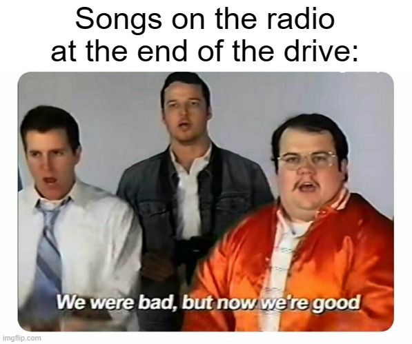 One time, my fav song turned on AT THE LAST ROAD TO MY HOUSE, luckily it ended right as I got in the driveway. |  Songs on the radio at the end of the drive: | image tagged in we were bad but now we are good | made w/ Imgflip meme maker
