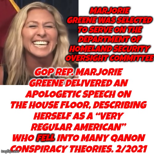 This Conspiracy Theory Believing Lunatic Is On The Homeland Security Committee | MARJORIE GREENE WAS SELECTED TO SERVE ON THE DEPARTMENT OF HOMELAND SECURITY OVERSIGHT COMMITTEE; GOP REP. MARJORIE GREENE DELIVERED AN APOLOGETIC SPEECH ON THE HOUSE FLOOR, DESCRIBING HERSELF AS A “VERY REGULAR AMERICAN” WHO FELL INTO MANY QANON CONSPIRACY THEORIES. 2/2021; FELL | image tagged in memes,how humiliating,deplorables,disgusting,dishonor,scumbag republicans | made w/ Imgflip meme maker