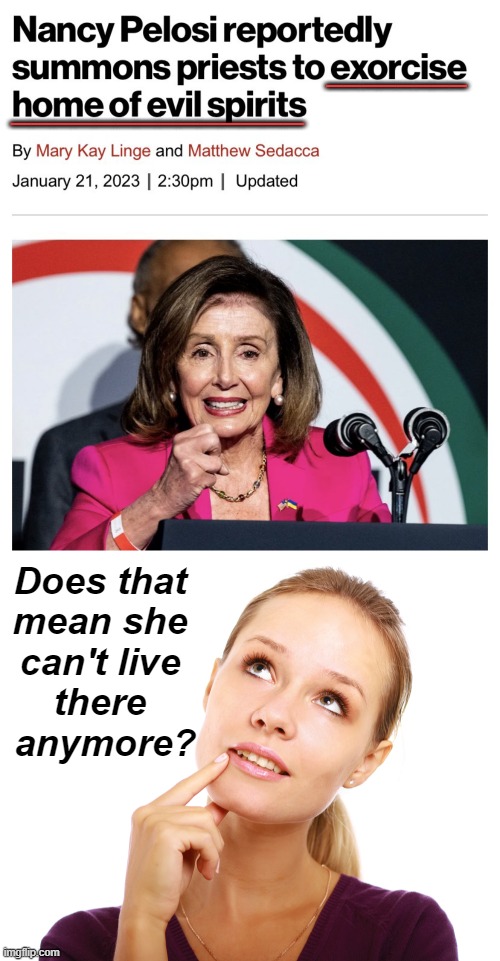 Her hubby got a hammering & all she got was a lousy exorcism. | ________; ______________; Does that 
mean she 
can't live 
there 
anymore? | image tagged in politics,political humor,nancy pelosi,exorcism,if i had a hammer,evil spirits | made w/ Imgflip meme maker