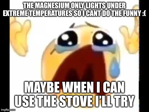 cursed crying emoji | THE MAGNESIUM ONLY LIGHTS UNDER EXTREME TEMPERATURES SO I CANT DO THE FUNNY :(; MAYBE WHEN I CAN USE THE STOVE I’LL TRY | image tagged in cursed crying emoji | made w/ Imgflip meme maker
