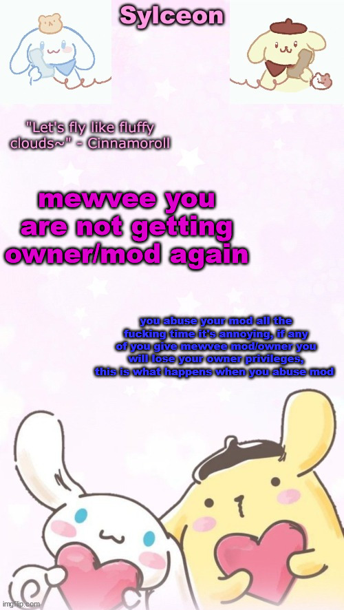 sylc's pom pom purin and cinnamoroll temp (thx yachi) | mewvee you are not getting owner/mod again; you abuse your mod all the fucking time it's annoying, if any of you give mewvee mod/owner you will lose your owner privileges, this is what happens when you abuse mod | image tagged in sylc's pom pom purin and cinnamoroll temp thx yachi | made w/ Imgflip meme maker
