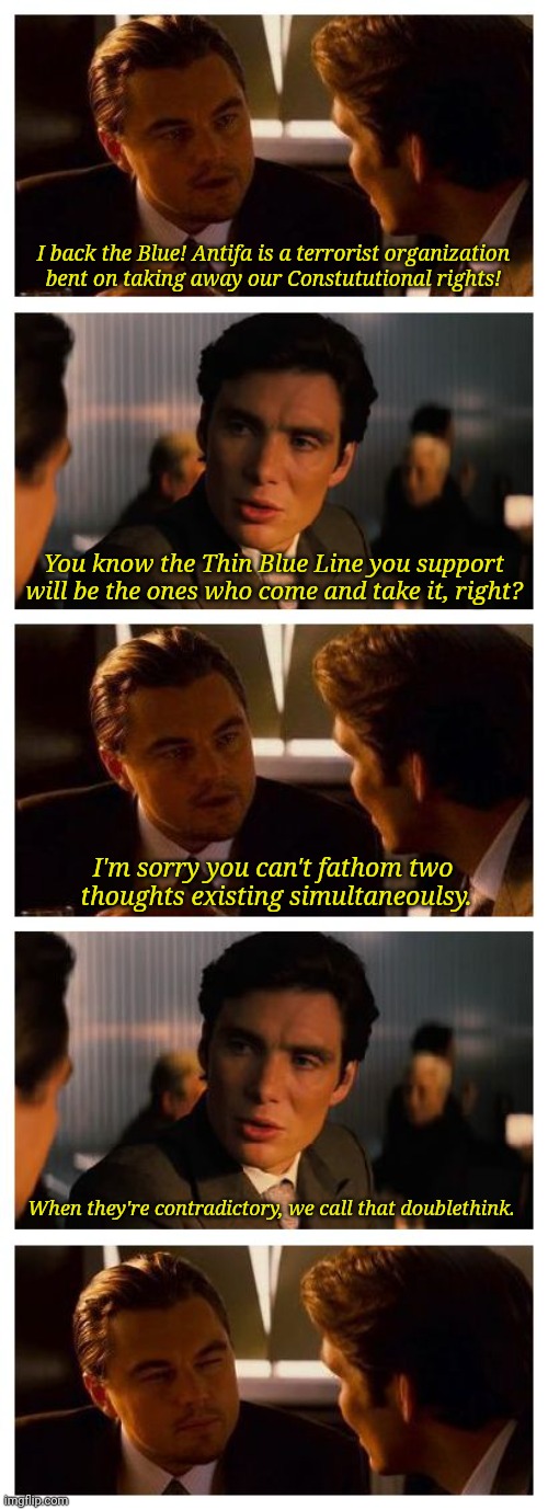 Leonardo Inception (Extended) | I back the Blue! Antifa is a terrorist organization
bent on taking away our Constututional rights! You know the Thin Blue Line you support will be the ones who come and take it, right? I'm sorry you can't fathom two 
thoughts existing simultaneoulsy. When they're contradictory, we call that doublethink. | image tagged in leonardo inception extended | made w/ Imgflip meme maker