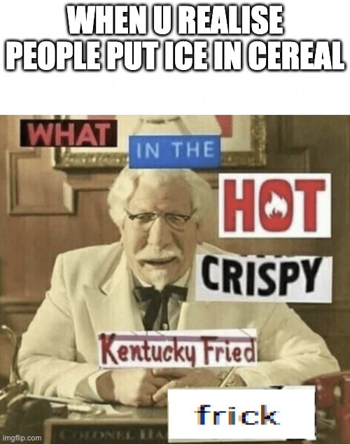 WA+A+A+A+A+A+A++AA+A+A+A+A+A+A+A+AATATATAT | WHEN U REALISE PEOPLE PUT ICE IN CEREAL | image tagged in what in the hot crispy kentucky fried frick | made w/ Imgflip meme maker