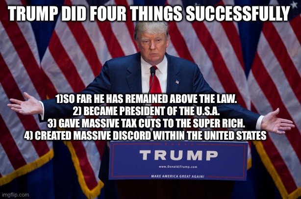 Donald Trump | TRUMP DID FOUR THINGS SUCCESSFULLY; 1)SO FAR HE HAS REMAINED ABOVE THE LAW.
2) BECAME PRESIDENT OF THE U.S.A.
3) GAVE MASSIVE TAX CUTS TO THE SUPER RICH.
4) CREATED MASSIVE DISCORD WITHIN THE UNITED STATES | image tagged in donald trump | made w/ Imgflip meme maker