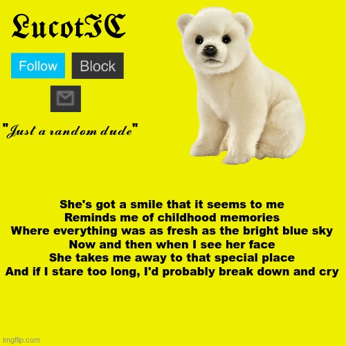 its been a MINUTE since i've used this template! | She's got a smile that it seems to me
Reminds me of childhood memories
Where everything was as fresh as the bright blue sky
Now and then when I see her face
She takes me away to that special place
And if I stare too long, I'd probably break down and cry | image tagged in lucotic polar bear announcement template | made w/ Imgflip meme maker