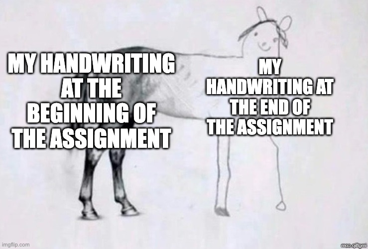 my handwriting | MY HANDWRITING AT THE BEGINNING OF THE ASSIGNMENT; MY HANDWRITING AT THE END OF THE ASSIGNMENT | image tagged in horse drawing | made w/ Imgflip meme maker