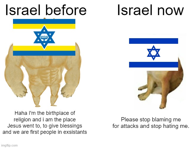 Buff Doge vs. Cheems | Israel before; Israel now; Haha I'm the birthplace of religion and i am the place Jesus went to, to give blessings and we are first people in exsistants; Please stop blaming me for attacks and stop hating me. | image tagged in memes,buff doge vs cheems | made w/ Imgflip meme maker