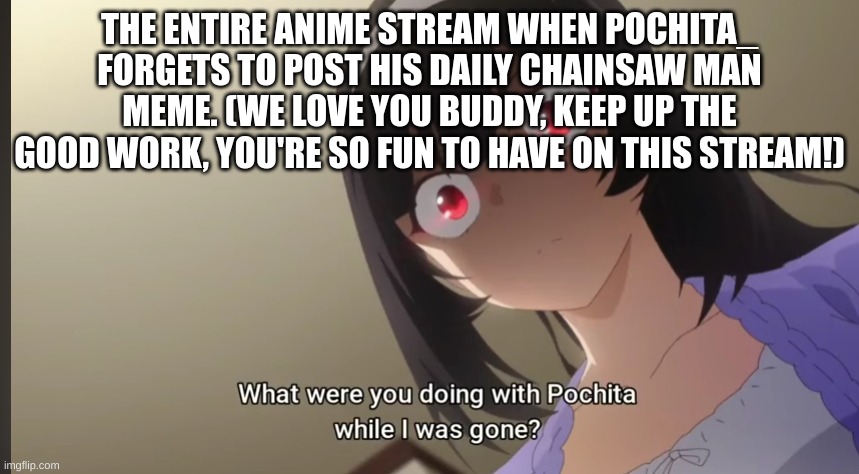 LOL, just a shoutout to a friend, and a meme of opportunity | THE ENTIRE ANIME STREAM WHEN POCHITA_ FORGETS TO POST HIS DAILY CHAINSAW MAN MEME. (WE LOVE YOU BUDDY, KEEP UP THE GOOD WORK, YOU'RE SO FUN TO HAVE ON THIS STREAM!) | made w/ Imgflip meme maker