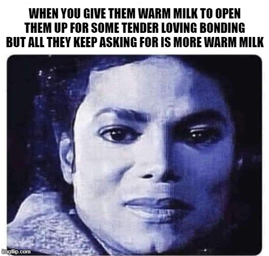 warm milk | WHEN YOU GIVE THEM WARM MILK TO OPEN THEM UP FOR SOME TENDER LOVING BONDING BUT ALL THEY KEEP ASKING FOR IS MORE WARM MILK | image tagged in michael jackson,king of pop,rock,music,satire,children playing | made w/ Imgflip meme maker