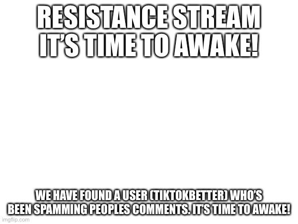 It’s time to awake! | RESISTANCE STREAM IT’S TIME TO AWAKE! WE HAVE FOUND A USER (TIKTOKBETTER) WHO’S BEEN SPAMMING PEOPLES COMMENTS. IT’S TIME TO AWAKE! | made w/ Imgflip meme maker
