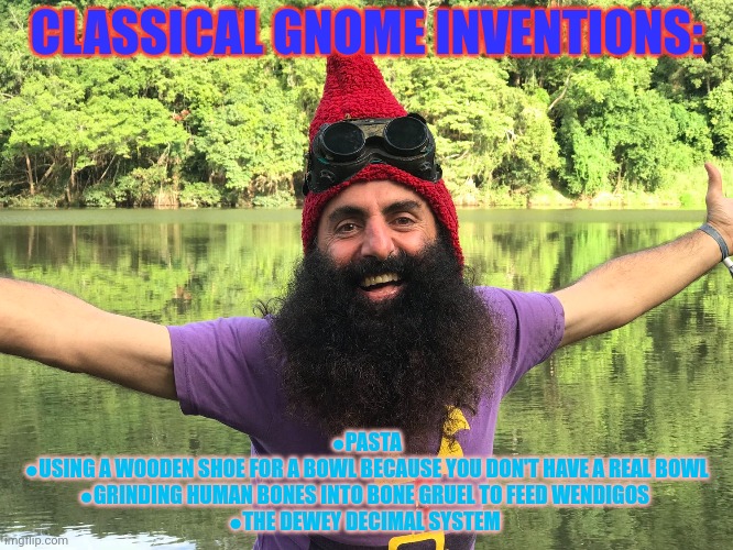 Respect Gnome culture | CLASSICAL GNOME INVENTIONS: ●PASTA
●USING A WOODEN SHOE FOR A BOWL BECAUSE YOU DON'T HAVE A REAL BOWL
●GRINDING HUMAN BONES INTO BONE GRUEL  | image tagged in gnomes,stop discriminating against,gnome culture | made w/ Imgflip meme maker