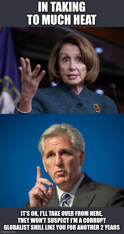 IN TAKING TO MUCH HEAT IT'S OK, I'LL TAKE OVER FROM HERE, THEY WON'T SUSPECT I'M A CORRUPT GLOBALIST SHILL LIKE YOU FOR ANOTHER 2 YEARS | image tagged in good old nancy pelosi,kevin mccarthy | made w/ Imgflip meme maker