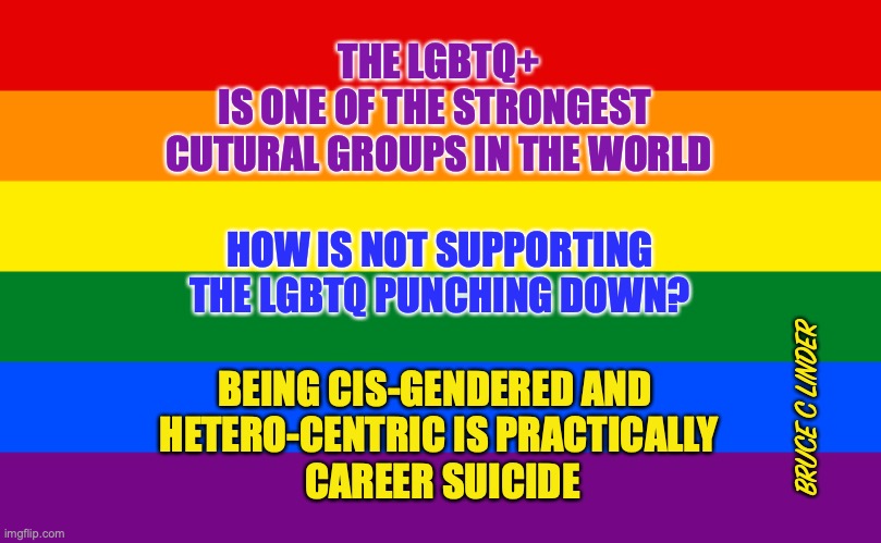 Cis Gendered and Hetero-Centric | THE LGBTQ+
IS ONE OF THE STRONGEST 
CUTURAL GROUPS IN THE WORLD; HOW IS NOT SUPPORTING
THE LGBTQ PUNCHING DOWN? BEING CIS-GENDERED AND 
HETERO-CENTRIC IS PRACTICALLY
 CAREER SUICIDE; BRUCE C LINDER | image tagged in pride flag,cisgendered,hetero-centric,lgbtq | made w/ Imgflip meme maker