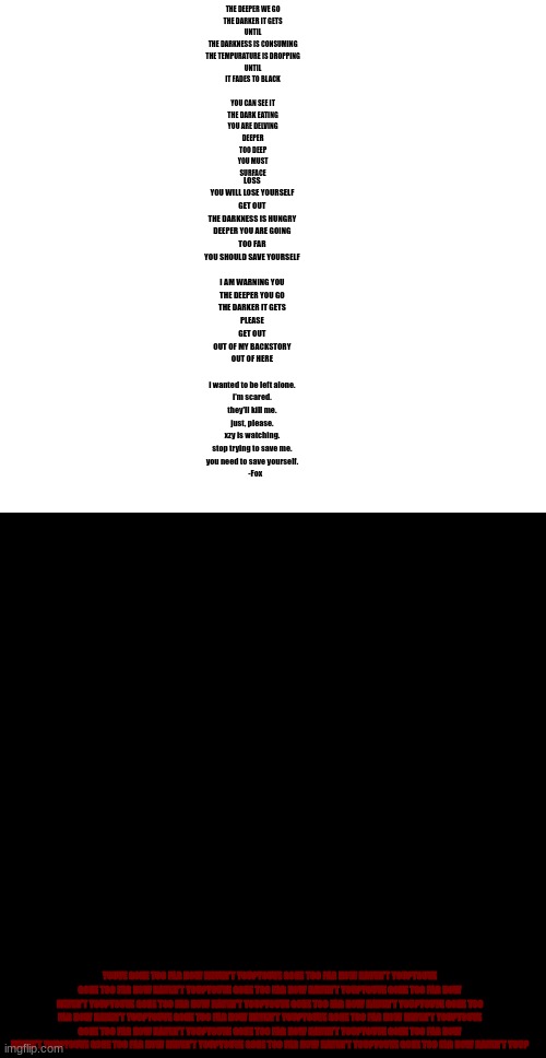 [DEEPER] | THE DEEPER WE GO																									
THE DARKER IT GETS																									
UNTIL																									
THE DARKNESS IS CONSUMING																									
THE TEMPURATURE IS DROPPING																									
UNTIL																									
IT FADES TO BLACK																									
																									
YOU CAN SEE IT																									
THE DARK EATING																									
YOU ARE DELVING																									
DEEPER																									
TOO DEEP																									
YOU MUST																									
SURFACE; LOSS																									
YOU WILL LOSE YOURSELF																									
GET OUT																									
THE DARKNESS IS HUNGRY																									
DEEPER YOU ARE GOING																									
TOO FAR																									
YOU SHOULD SAVE YOURSELF																									
																									
I AM WARNING YOU																									
THE DEEPER YOU GO																									
THE DARKER IT GETS																									
PLEASE																									
GET OUT																									
OUT OF MY BACKSTORY																									
OUT OF HERE																									
																									
i wanted to be left alone.																									
i'm scared.																									
they'll kill me.																									
just, please.																									
xzy is watching.																									
stop trying to save me.																									
you need to save yourself.																									
		-Fox; YOUVE GONE TOO FAR NOW HAVEN'T YOU?YOUVE GONE TOO FAR NOW HAVEN'T YOU?YOUVE GONE TOO FAR NOW HAVEN'T YOU?YOUVE GONE TOO FAR NOW HAVEN'T YOU?YOUVE GONE TOO FAR NOW HAVEN'T YOU?YOUVE GONE TOO FAR NOW HAVEN'T YOU?YOUVE GONE TOO FAR NOW HAVEN'T YOU?YOUVE GONE TOO FAR NOW HAVEN'T YOU?YOUVE GONE TOO FAR NOW HAVEN'T YOU?YOUVE GONE TOO FAR NOW HAVEN'T YOU?YOUVE GONE TOO FAR NOW HAVEN'T YOU?YOUVE GONE TOO FAR NOW HAVEN'T YOU?YOUVE GONE TOO FAR NOW HAVEN'T YOU?YOUVE GONE TOO FAR NOW HAVEN'T YOU?YOUVE GONE TOO FAR NOW HAVEN'T YOU?YOUVE GONE TOO FAR NOW HAVEN'T YOU? | image tagged in blank white template,memes,blank transparent square | made w/ Imgflip meme maker