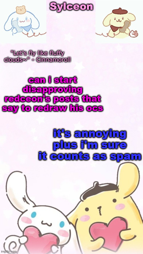 sylc's pom pom purin and cinnamoroll temp (thx yachi) | can i start disapproving redceon's posts that say to redraw his ocs; it's annoying plus i'm sure it counts as spam | image tagged in sylc's pom pom purin and cinnamoroll temp thx yachi | made w/ Imgflip meme maker