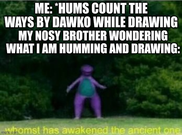 its ture | ME: *HUMS COUNT THE WAYS BY DAWKO WHILE DRAWING; MY NOSY BROTHER WONDERING WHAT I AM HUMMING AND DRAWING: | image tagged in whomst has awakened the ancient one | made w/ Imgflip meme maker