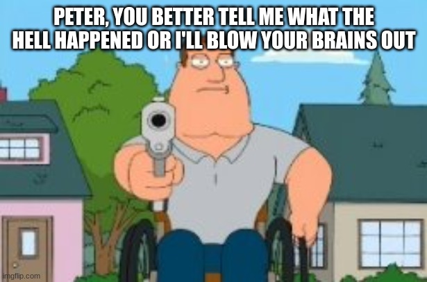 Joe swanson gun | PETER, YOU BETTER TELL ME WHAT THE HELL HAPPENED OR I'LL BLOW YOUR BRAINS OUT | image tagged in joe swanson gun | made w/ Imgflip meme maker