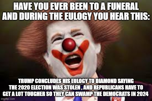Trump clown | HAVE YOU EVER BEEN TO A FUNERAL AND DURING THE EULOGY YOU HEAR THIS:; TRUMP CONCLUDES HIS EULOGY TO DIAMOND SAYING THE 2020 ELECTION WAS STOLEN , AND REPUBLICANS HAVE TO GET A LOT TOUGHER SO THEY CAN SWAMP THE DEMOCRATS IN 2024 | image tagged in trump clown | made w/ Imgflip meme maker