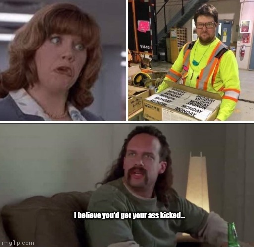 Monday at the Office Space... | I believe you'd get your ass kicked... | image tagged in funny | made w/ Imgflip meme maker