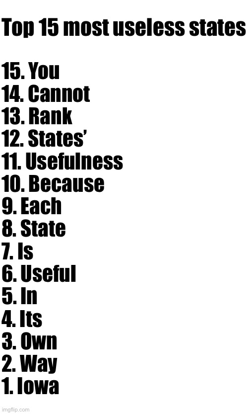 Top 15 most useless states; 15. You
14. Cannot
13. Rank
12. States’
11. Usefulness
10. Because
9. Each
8. State
7. Is
6. Useful
5. In
4. Its
3. Own
2. Way
1. Iowa | made w/ Imgflip meme maker