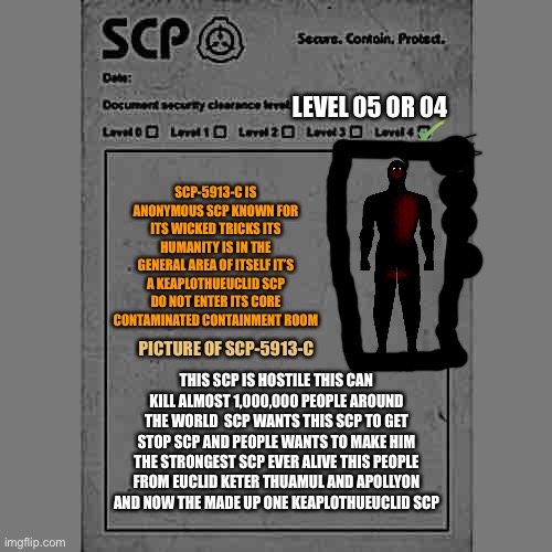 Sip-5913-c | LEVEL 05 OR 04; SCP-5913-C IS ANONYMOUS SCP KNOWN FOR ITS WICKED TRICKS ITS HUMANITY IS IN THE GENERAL AREA OF ITSELF IT’S A KEAPLOTHUEUCLID SCP DO NOT ENTER ITS CORE CONTAMINATED CONTAINMENT ROOM; PICTURE OF SCP-5913-C; THIS SCP IS HOSTILE THIS CAN KILL ALMOST 1,000,000 PEOPLE AROUND THE WORLD  SCP WANTS THIS SCP TO GET STOP SCP AND PEOPLE WANTS TO MAKE HIM THE STRONGEST SCP EVER ALIVE THIS PEOPLE FROM EUCLID KETER THUAMUL AND APOLLYON AND NOW THE MADE UP ONE KEAPLOTHUEUCLID SCP | image tagged in scp | made w/ Imgflip meme maker