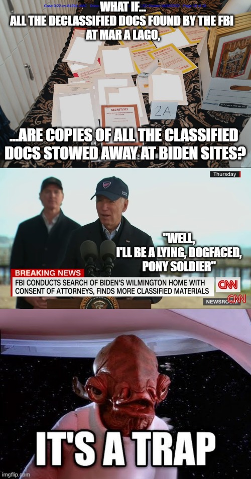 Bohai Harvest (RST), Rosemont Seneca, Burisma, Christopher Heinz, Hunter Biden | WHAT IF...
ALL THE DECLASSIFIED DOCS FOUND BY THE FBI 
AT MAR A LAGO, ...ARE COPIES OF ALL THE CLASSIFIED 
DOCS STOWED AWAY AT BIDEN SITES? "WELL,
I'LL BE A LYING, DOGFACED,
PONY SOLDIER" | image tagged in mar-a-lago classified documents,joe biden worries,biden obama,kamala harris,john kerry,cultural marxism | made w/ Imgflip meme maker