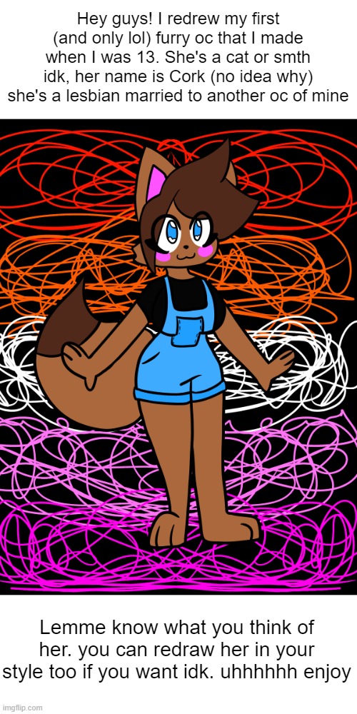 behold | Hey guys! I redrew my first (and only lol) furry oc that I made when I was 13. She's a cat or smth idk, her name is Cork (no idea why) she's a lesbian married to another oc of mine; Lemme know what you think of her. you can redraw her in your style too if you want idk. uhhhhhh enjoy | image tagged in furry,drawings,art,oc,furries | made w/ Imgflip meme maker