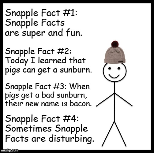 Be Like Bill Meme | Snapple Fact #1:  
Snapple Facts are super and fun. Snapple Fact #2: Today I learned that pigs can get a sunburn. Snapple Fact #3: When pigs get a bad sunburn, their new name is bacon. Snapple Fact #4: Sometimes Snapple Facts are disturbing. | image tagged in memes,be like bill | made w/ Imgflip meme maker