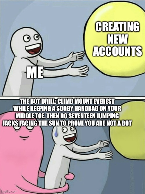 Running Away Balloon Meme | CREATING NEW ACCOUNTS; ME; THE BOT DRILL: CLIMB MOUNT EVEREST WHILE KEEPING A SOGGY HANDBAG ON YOUR MIDDLE TOE. THEN DO SEVENTEEN JUMPING JACKS FACING THE SUN TO PROVE YOU ARE NOT A BOT | image tagged in memes,running away balloon | made w/ Imgflip meme maker