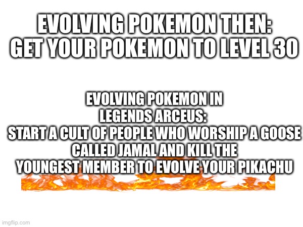 EVOLVING POKEMON THEN:
GET YOUR POKEMON TO LEVEL 30; EVOLVING POKEMON IN LEGENDS ARCEUS: 
START A CULT OF PEOPLE WHO WORSHIP A GOOSE CALLED JAMAL AND KILL THE YOUNGEST MEMBER TO EVOLVE YOUR PIKACHU | image tagged in pok,pomemom,pkmon,aint gonna get it right,pkmn,pomken | made w/ Imgflip meme maker