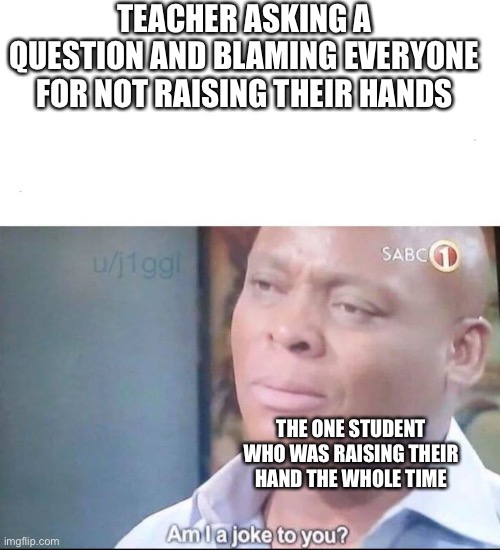 am I a joke to you | TEACHER ASKING A QUESTION AND BLAMING EVERYONE FOR NOT RAISING THEIR HANDS; THE ONE STUDENT WHO WAS RAISING THEIR HAND THE WHOLE TIME | image tagged in am i a joke to you | made w/ Imgflip meme maker