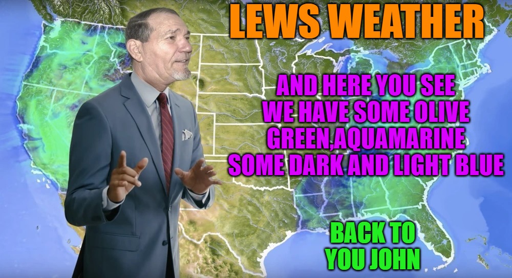 Lews weather | LEWS WEATHER; AND HERE YOU SEE WE HAVE SOME OLIVE GREEN,AQUAMARINE SOME DARK AND LIGHT BLUE; BACK TO YOU JOHN | image tagged in lews weather | made w/ Imgflip meme maker