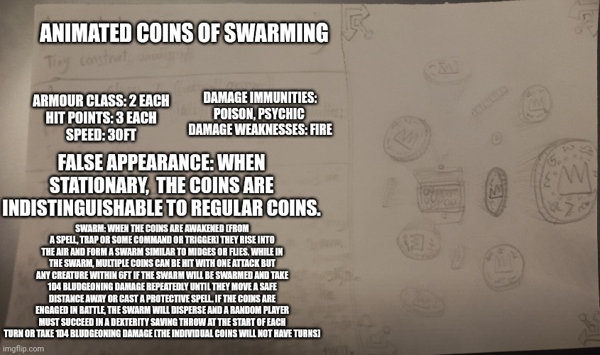 I made a dnd monster/trap (feel free to use it for any quests) | ANIMATED COINS OF SWARMING; ARMOUR CLASS: 2 EACH
HIT POINTS: 3 EACH
SPEED: 30FT; DAMAGE IMMUNITIES: POISON, PSYCHIC 
DAMAGE WEAKNESSES: FIRE; FALSE APPEARANCE: WHEN STATIONARY,  THE COINS ARE INDISTINGUISHABLE TO REGULAR COINS. SWARM: WHEN THE COINS ARE AWAKENED (FROM A SPELL, TRAP OR SOME COMMAND OR TRIGGER) THEY RISE INTO THE AIR AND FORM A SWARM SIMILAR TO MIDGES OR FLIES. WHILE IN THE SWARM, MULTIPLE COINS CAN BE HIT WITH ONE ATTACK BUT ANY CREATURE WITHIN 6FT IF THE SWARM WILL BE SWARMED AND TAKE 1D4 BLUDGEONING DAMAGE REPEATEDLY UNTIL THEY MOVE A SAFE DISTANCE AWAY OR CAST A PROTECTIVE SPELL. IF THE COINS ARE ENGAGED IN BATTLE, THE SWARM WILL DISPERSE AND A RANDOM PLAYER MUST SUCCEED IN A DEXTERITY SAVING THROW AT THE START OF EACH TURN OR TAKE 1D4 BLUDGEONING DAMAGE (THE INDIVIDUAL COINS WILL NOT HAVE TURNS) | made w/ Imgflip meme maker
